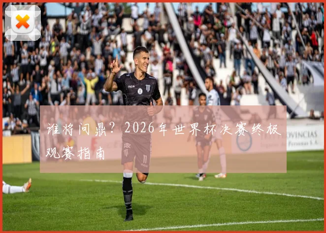 谁将问鼎？2026年世界杯决赛终极观赛指南